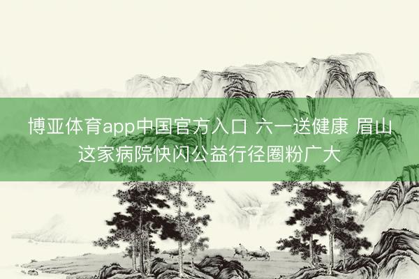 博亚体育app中国官方入口 六一送健康 眉山这家病院快闪公益行径圈粉广大