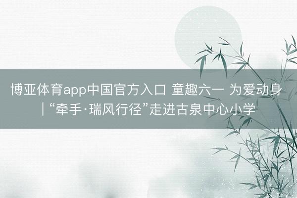 博亚体育app中国官方入口 童趣六一 为爱动身 | “牵手·瑞风行径”走进古泉中心小学