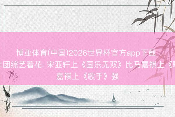 博亚体育(中国)2026世界杯官方app下载 时间少年团综艺着花: 宋亚轩上《国乐无双》比马嘉祺上《歌手》强