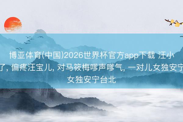 博亚体育(中国)2026世界杯官方app下载 汪小菲变了， 偏疼汪宝儿， 对马筱梅嗲声嗲气， 一对儿女独安宁台北
