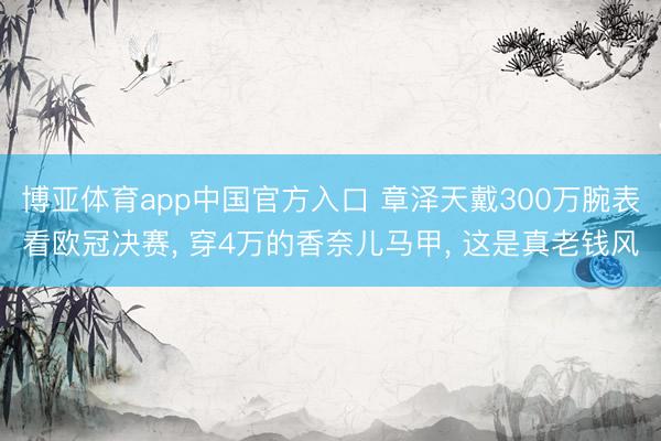博亚体育app中国官方入口 章泽天戴300万腕表看欧冠决赛， 穿4万的香奈儿马甲， 这是真老钱风