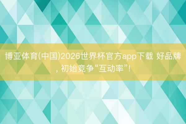 博亚体育(中国)2026世界杯官方app下载 好品牌， 初始竞争“互动率”!