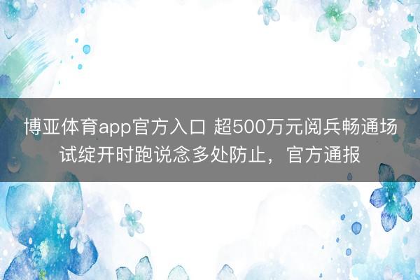 博亚体育app官方入口 超500万元阅兵畅通场试绽开时跑说念多处防止，官方通报