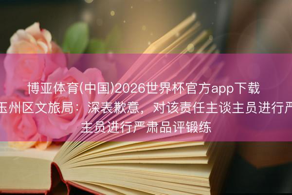 博亚体育(中国)2026世界杯官方app下载 广西玉林市玉州区文旅局：深表歉意，对该责任主谈主员进行严肃品评锻练
