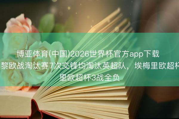 博亚体育(中国)2026世界杯官方app下载 恩里克巴黎欧战淘汰赛7次交锋均淘汰英超队，埃梅里欧超杯3战全负