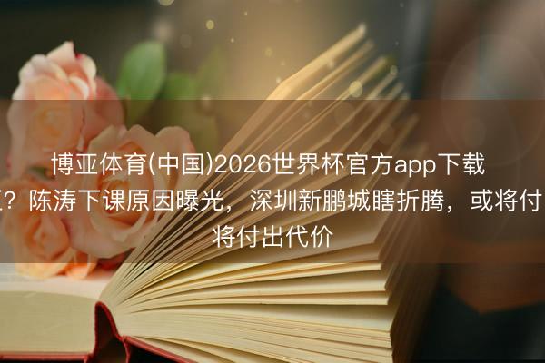 博亚体育(中国)2026世界杯官方app下载 不屈正？陈涛下课原因曝光，深圳新鹏城瞎折腾，或将付出代价