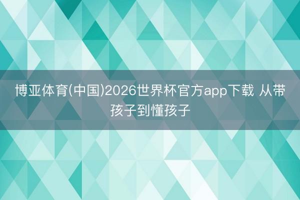 博亚体育(中国)2026世界杯官方app下载 从带孩子到懂孩子