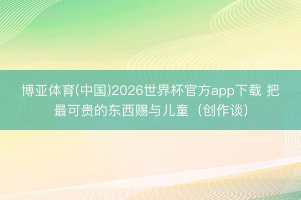 博亚体育(中国)2026世界杯官方app下载 把最可贵的东西赐与儿童（创作谈）