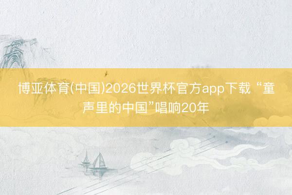 博亚体育(中国)2026世界杯官方app下载 “童声里的中国”唱响20年