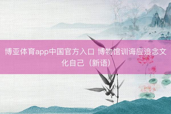 博亚体育app中国官方入口 博物馆训诲应追念文化自己（新语）