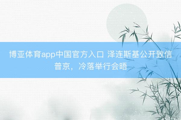 博亚体育app中国官方入口 泽连斯基公开致信普京，冷落举行会晤