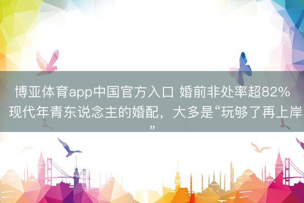 博亚体育app中国官方入口 婚前非处率超82%：现代年青东说念主的婚配，大多是“玩够了再上岸”