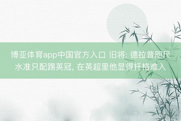 博亚体育app中国官方入口 旧将: 德拉普咫尺水准只配踢英冠， 在英超里他显得扞格难入