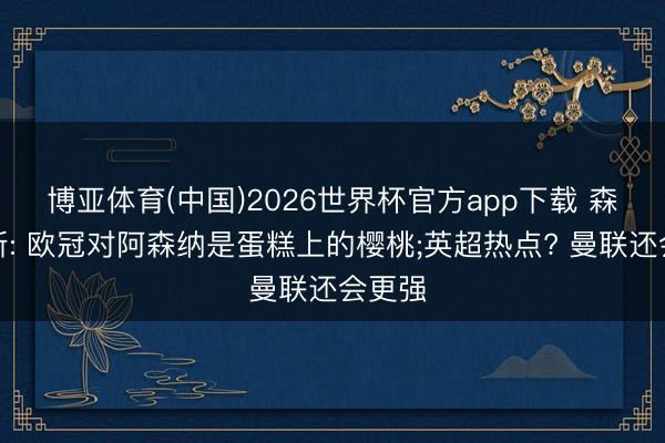 博亚体育(中国)2026世界杯官方app下载 森德罗斯: 欧冠对阿森纳是蛋糕上的樱桃;英超热点? 曼联还会更强