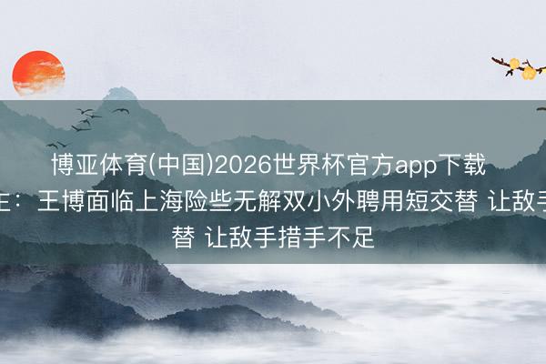 博亚体育(中国)2026世界杯官方app下载 媒体东谈主：王博面临上海险些无解双小外聘用短交替 让敌手措手不足