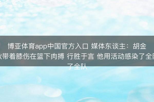 博亚体育app中国官方入口 媒体东谈主：胡金秋带着膝伤在篮下肉搏 行胜于言 他用活动感染了全队