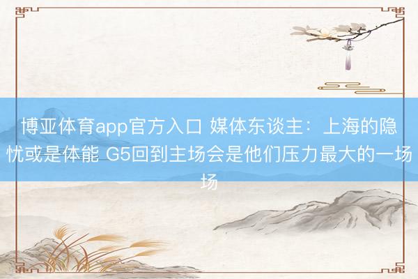 博亚体育app官方入口 媒体东谈主：上海的隐忧或是体能 G5回到主场会是他们压力最大的一场