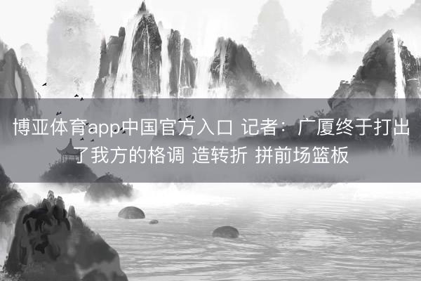 博亚体育app中国官方入口 记者：广厦终于打出了我方的格调 造转折 拼前场篮板