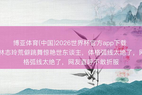 博亚体育(中国)2026世界杯官方app下载 全网炸锅！51岁林志玲荒僻跳舞惊艳世东谈主，体格弧线太绝了，网友直呼不敢折服