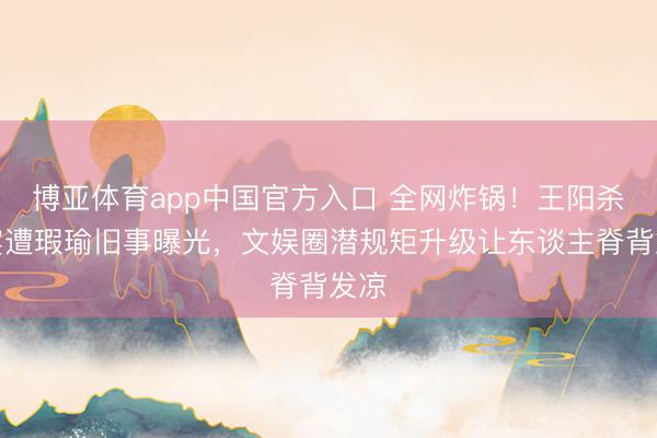 博亚体育app中国官方入口 全网炸锅！王阳杀青宴遭瑕瑜旧事曝光，文娱圈潜规矩升级让东谈主脊背发凉