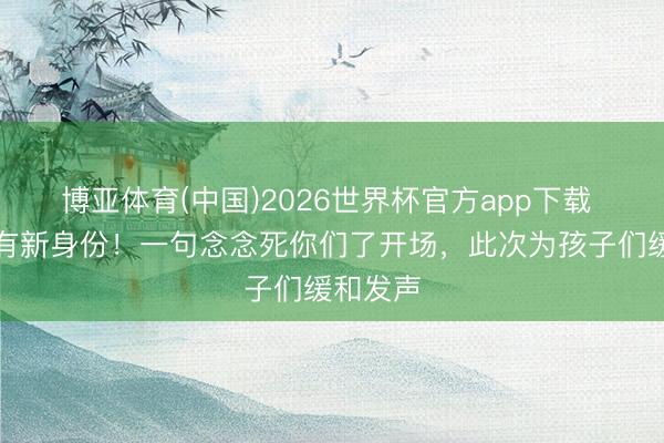 博亚体育(中国)2026世界杯官方app下载 冯巩又有新身份!一句念念死你们了开场,此次为孩子们缓和发声