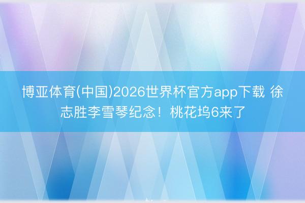 博亚体育(中国)2026世界杯官方app下载 徐志胜李雪琴纪念！桃花坞6来了