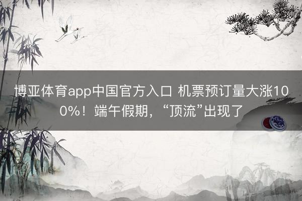 博亚体育app中国官方入口 机票预订量大涨100%！端午假期，“顶流”出现了
