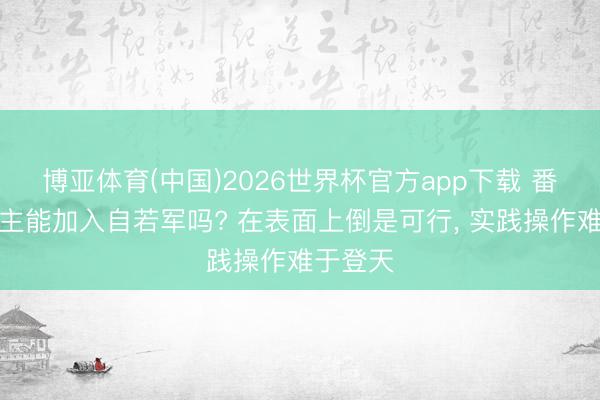 博亚体育(中国)2026世界杯官方app下载 番邦东谈主能加入自若军吗? 在表面上倒是可行， 实践操作难于登天