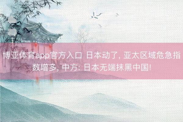 博亚体育app官方入口 日本动了， 亚太区域危急指数增多， 中方: 日本无端抹黑中国!