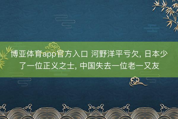 博亚体育app官方入口 河野洋平亏欠, 日本少了一位正义之士, 中国失去一位老一又友