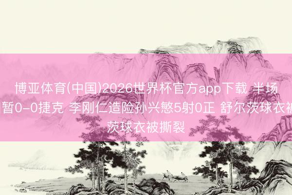 博亚体育(中国)2026世界杯官方app下载 半场-韩国暂0-0捷克 李刚仁造险孙兴慜5射0正 舒尔茨球衣被撕裂