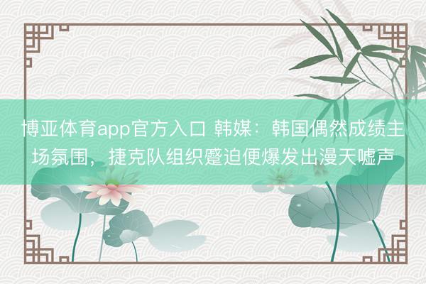 博亚体育app官方入口 韩媒：韩国偶然成绩主场氛围，捷克队组织蹙迫便爆发出漫天嘘声