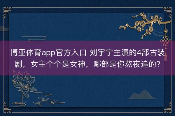 博亚体育app官方入口 刘宇宁主演的4部古装剧，女主个个是女神，哪部是你熬夜追的？