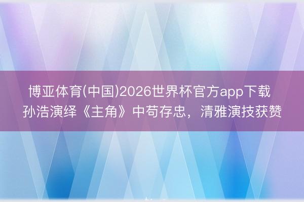 博亚体育(中国)2026世界杯官方app下载 孙浩演绎《主角》中苟存忠，清雅演技获赞