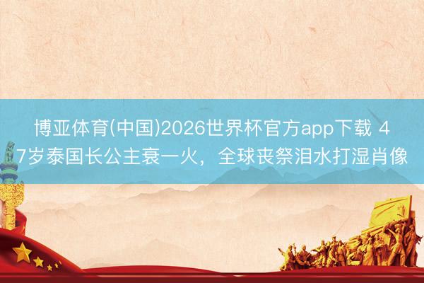 博亚体育(中国)2026世界杯官方app下载 47岁泰国长公主衰一火，全球丧祭泪水打湿肖像