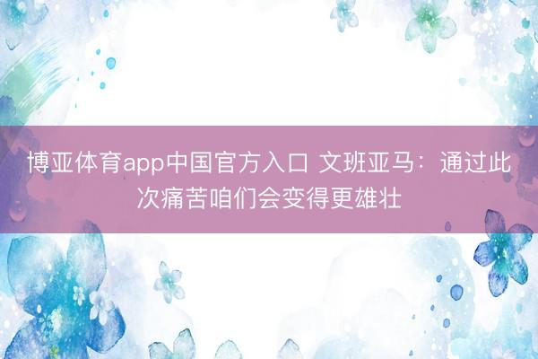 博亚体育app中国官方入口 文班亚马：通过此次痛苦咱们会变得更雄壮