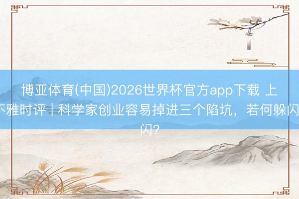 博亚体育(中国)2026世界杯官方app下载 上不雅时评 | 科学家创业容易掉进三个陷坑,若何躲闪?
