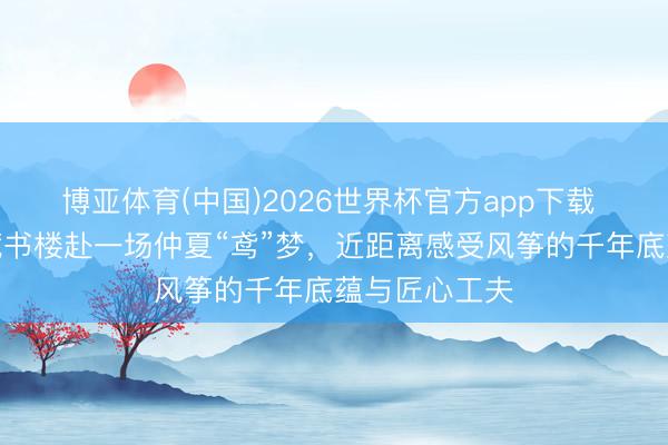 博亚体育(中国)2026世界杯官方app下载 走进杨浦区藏书楼赴一场仲夏“鸢”梦，近距离感受风筝的千年底蕴与匠心工夫