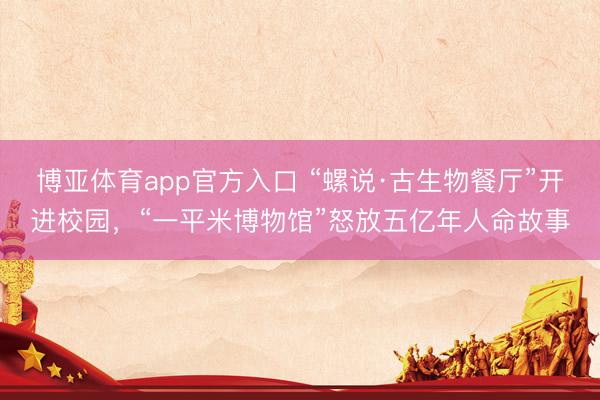 博亚体育app官方入口 “螺说·古生物餐厅”开进校园,“一平米博物馆”怒放五亿年人命故事