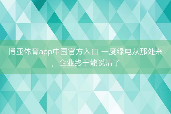 博亚体育app中国官方入口 一度绿电从那处来，企业终于能说清了