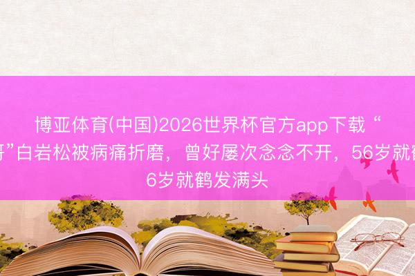 博亚体育(中国)2026世界杯官方app下载 “央视一哥”白岩松被病痛折磨，曾好屡次念念不开，56岁就鹤发满头
