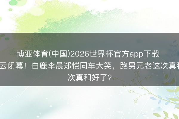 博亚体育(中国)2026世界杯官方app下载 停宣风云闭幕！白鹿李晨郑恺同车大笑，跑男元老这次真和好了？
