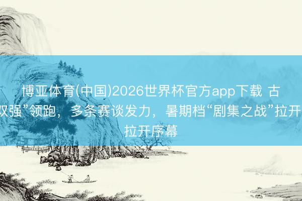 博亚体育(中国)2026世界杯官方app下载 古装“双强”领跑，多条赛谈发力，暑期档“剧集之战”拉开序幕