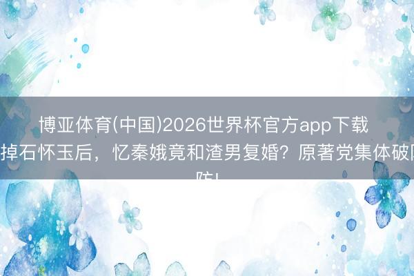 博亚体育(中国)2026世界杯官方app下载 删掉石怀玉后，忆秦娥竟和渣男复婚？原著党集体破防!