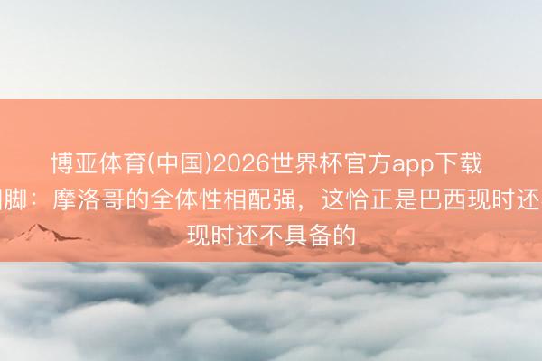 博亚体育(中国)2026世界杯官方app下载 前巴西国脚：摩洛哥的全体性相配强，这恰正是巴西现时还不具备的