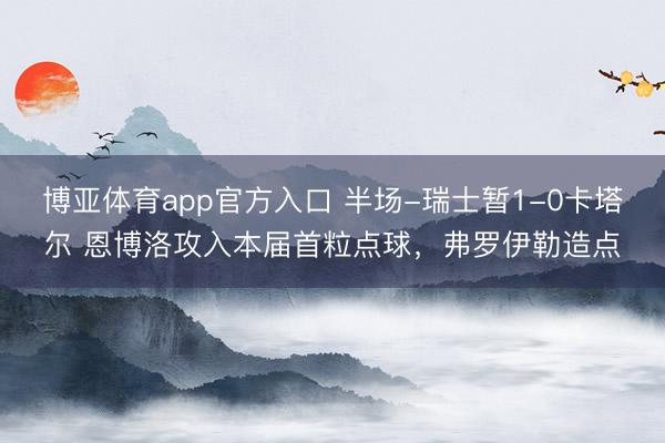 博亚体育app官方入口 半场-瑞士暂1-0卡塔尔 恩博洛攻入本届首粒点球，弗罗伊勒造点