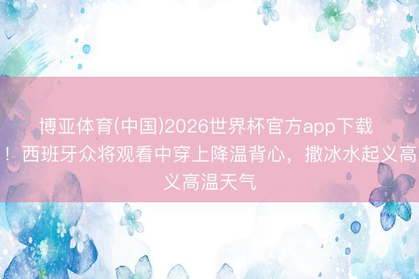 博亚体育(中国)2026世界杯官方app下载 太热了！西班牙众将观看中穿上降温背心，撒冰水起义高温天气