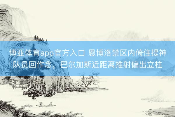 博亚体育app官方入口 恩博洛禁区内倚住提神队员回作念，巴尔加斯近距离推射偏出立柱