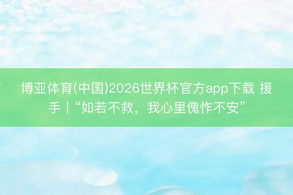 博亚体育(中国)2026世界杯官方app下载 援手｜“如若不救，我心里傀怍不安”