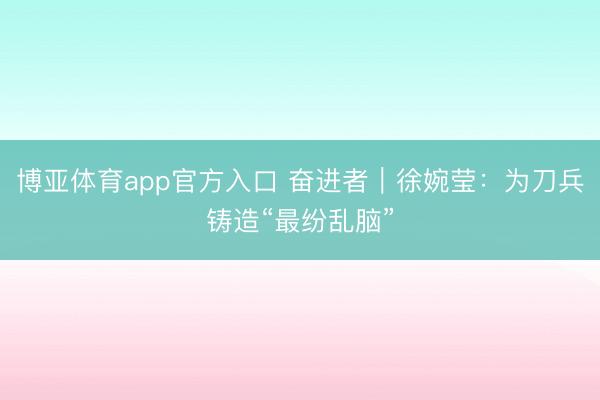 博亚体育app官方入口 奋进者｜徐婉莹：为刀兵铸造“最纷乱脑”